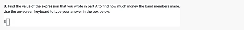 The prompt "B. Find the value of the expression that you wrote in part A to find how much money the band members made. Use the on-screen keyboard to type your answer in the box below." above an empty math answer box after a dollar sign.